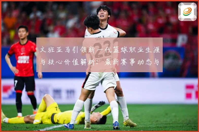 文班亚马引领新一代篮球职业生涯与核心价值解析：最新赛事动态与深度分析