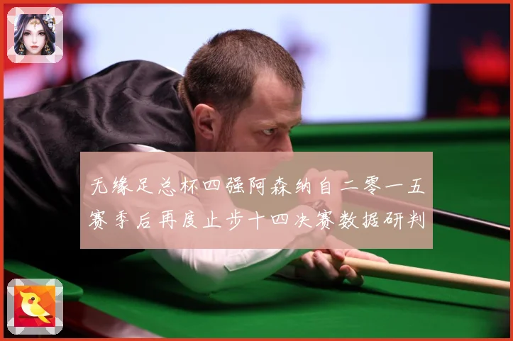 无缘足总杯四强阿森纳自二零一五赛季后再度止步十四决赛数据研判：最新赛事动态与深度分析