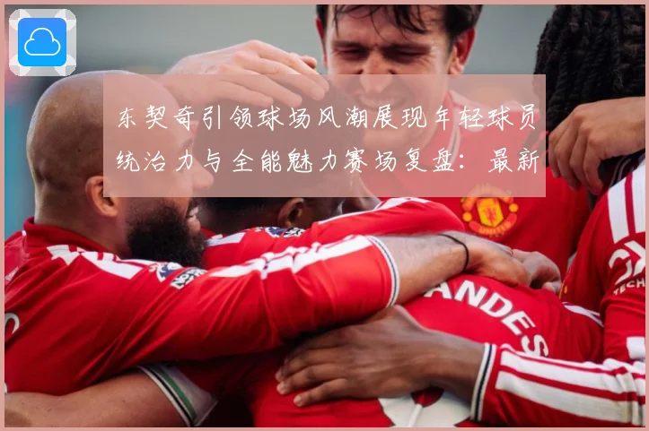 东契奇引领球场风潮展现年轻球员统治力与全能魅力赛场复盘：最新赛事动态与深度分析