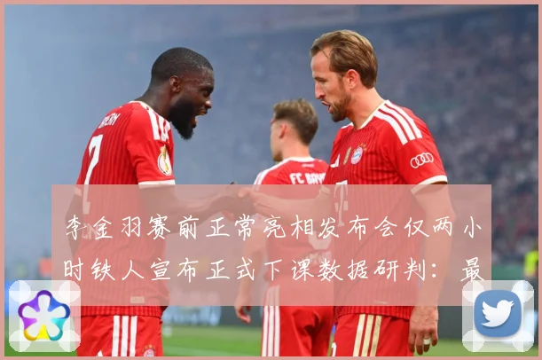 李金羽赛前正常亮相发布会仅两小时铁人宣布正式下课数据研判：最新赛事动态与深度分析