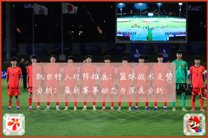 凯尔特人对阵雄鹿：篮球战术走势分析：最新赛事动态与深度分析