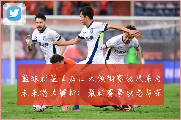篮球新星亚历山大领衔赛场风采与未来潜力解析：最新赛事动态与深度分析