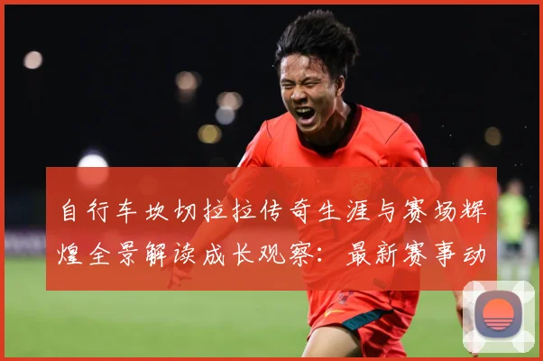 自行车坎切拉拉传奇生涯与赛场辉煌全景解读成长观察：最新赛事动态与深度分析