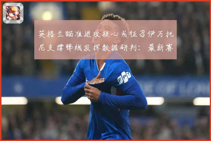 英格兰瞄准进攻核心或征召伊万托尼支撑锋线发挥数据研判：最新赛事动态与深度分析