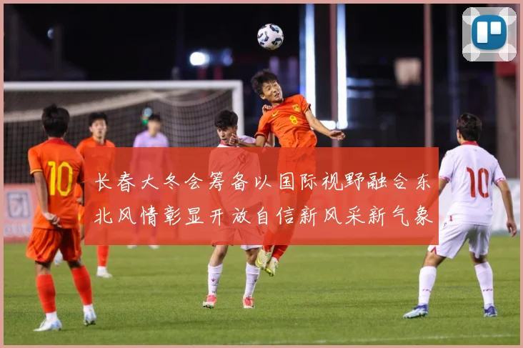 长春大冬会筹备以国际视野融合东北风情彰显开放自信新风采新气象专题观察：最新赛事动态与深度分析