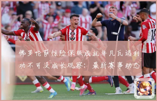 佛罗伦萨惊险保级成就非凡瓦诺利功不可没成长观察：最新赛事动态与深度分析