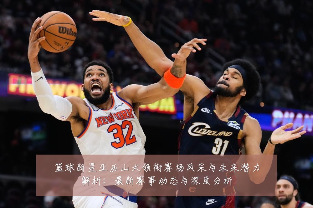 篮球新星亚历山大领衔赛场风采与未来潜力解析:最新赛事动态与深度分析