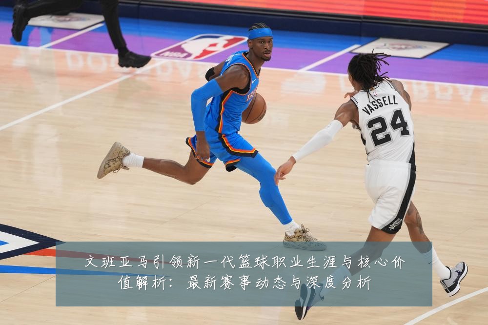 文班亚马引领新一代篮球职业生涯与核心价值解析:最新赛事动态与深度分析